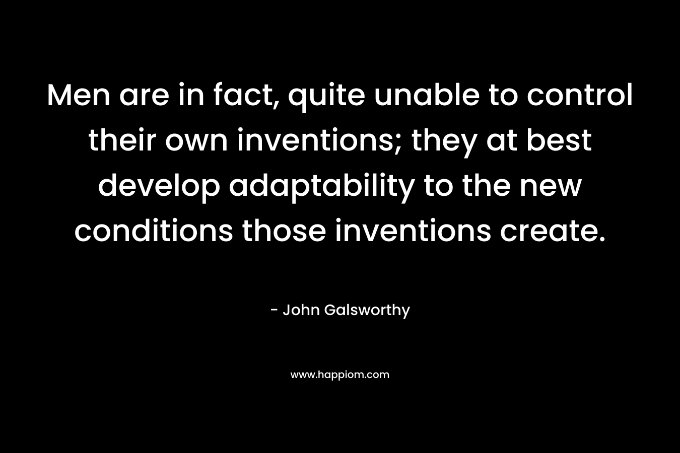 Men are in fact, quite unable to control their own inventions; they at best develop adaptability to the new conditions those inventions create. – John Galsworthy