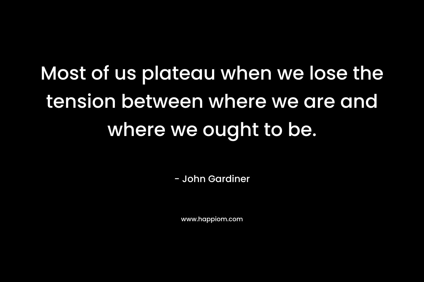 Most of us plateau when we lose the tension between where we are and where we ought to be. – John Gardiner