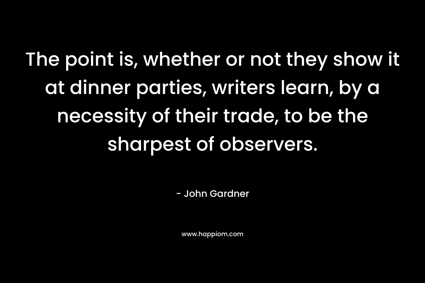 The point is, whether or not they show it at dinner parties, writers learn, by a necessity of their trade, to be the sharpest of observers. – John Gardner