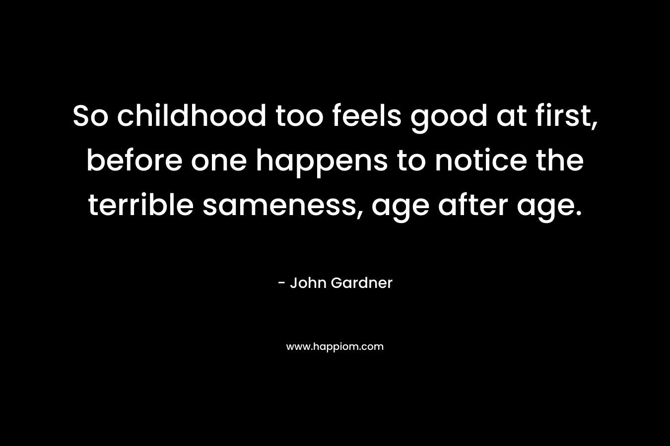 So childhood too feels good at first, before one happens to notice the terrible sameness, age after age.