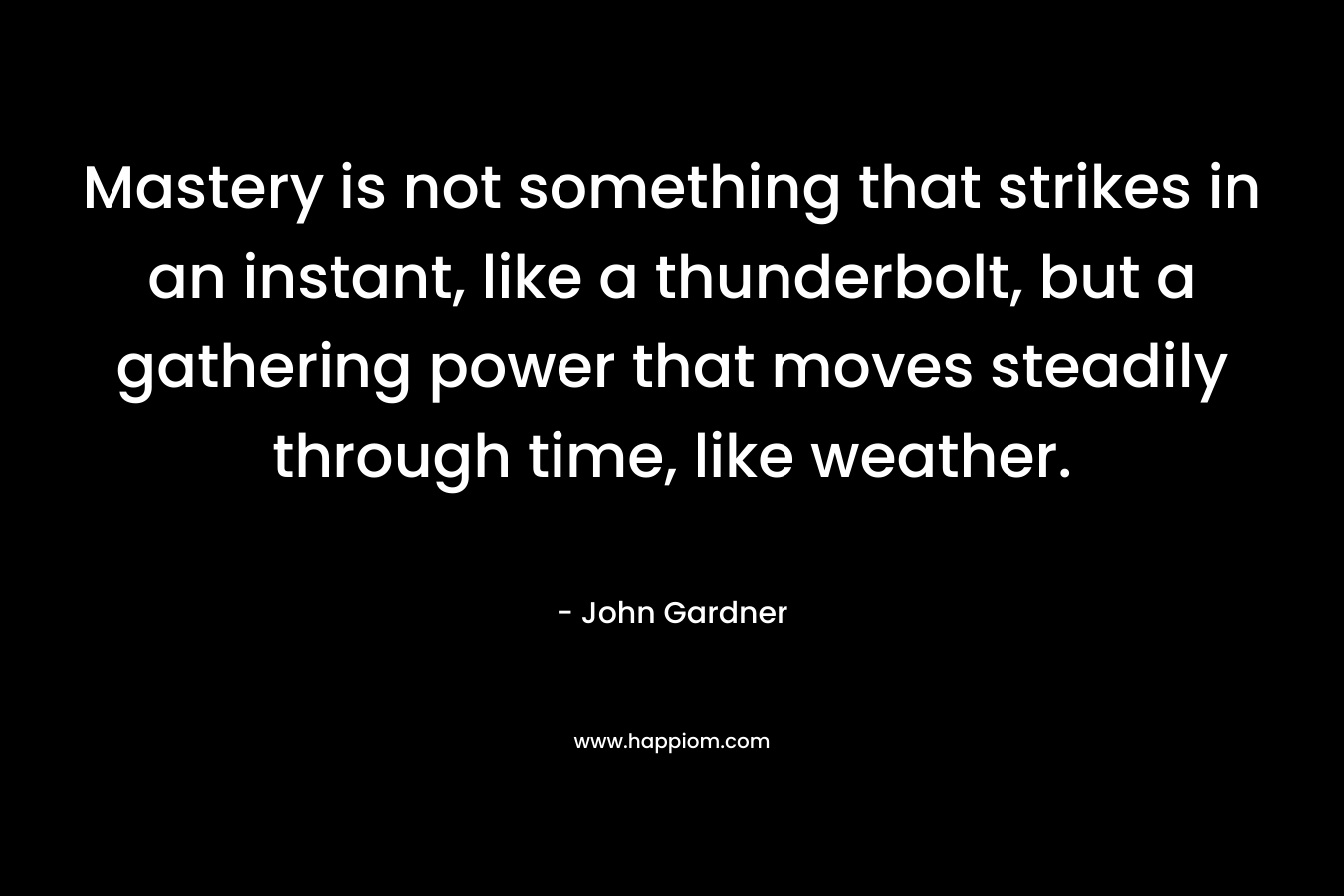 Mastery is not something that strikes in an instant, like a thunderbolt, but a gathering power that moves steadily through time, like weather. – John Gardner
