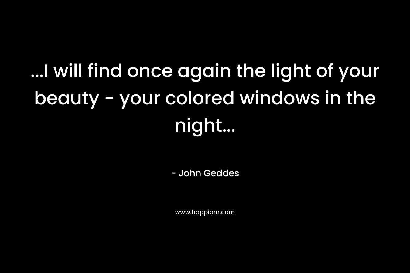 …I will find once again the light of your beauty – your colored windows in the night… – John Geddes