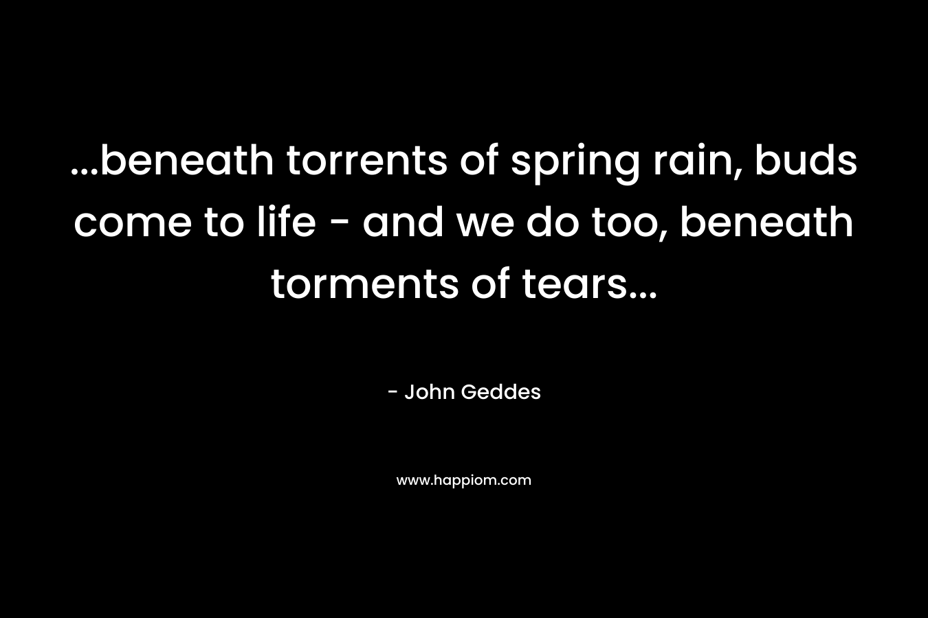…beneath torrents of spring rain, buds come to life – and we do too, beneath torments of tears… – John Geddes