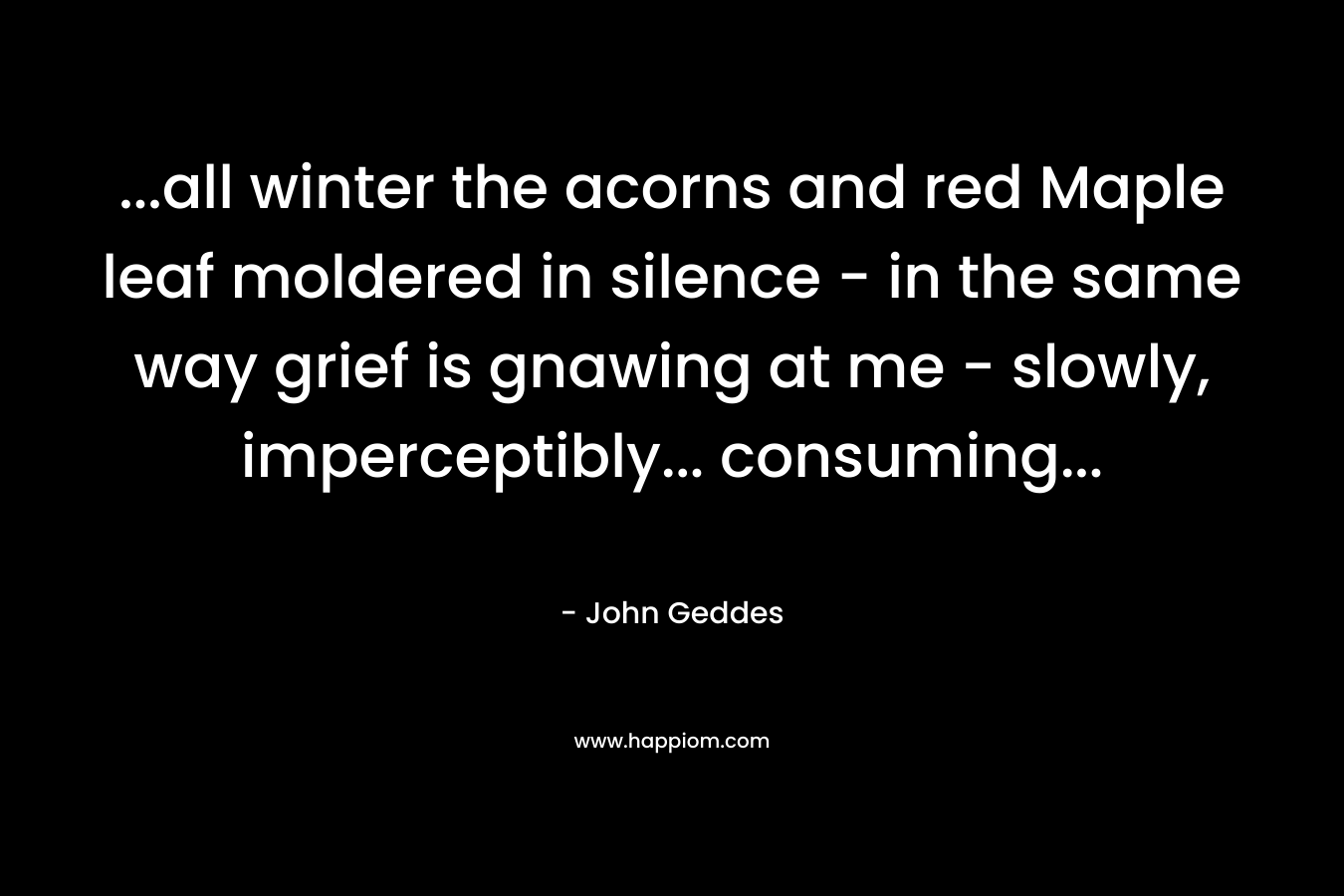 …all winter the acorns and red Maple leaf moldered in silence – in the same way grief is gnawing at me – slowly, imperceptibly… consuming… – John Geddes