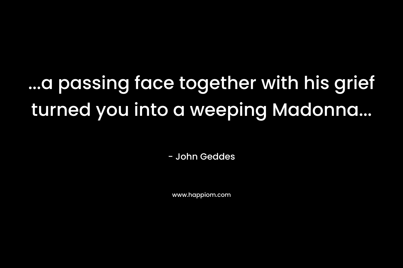 …a passing face together with his grief turned you into a weeping Madonna… – John Geddes