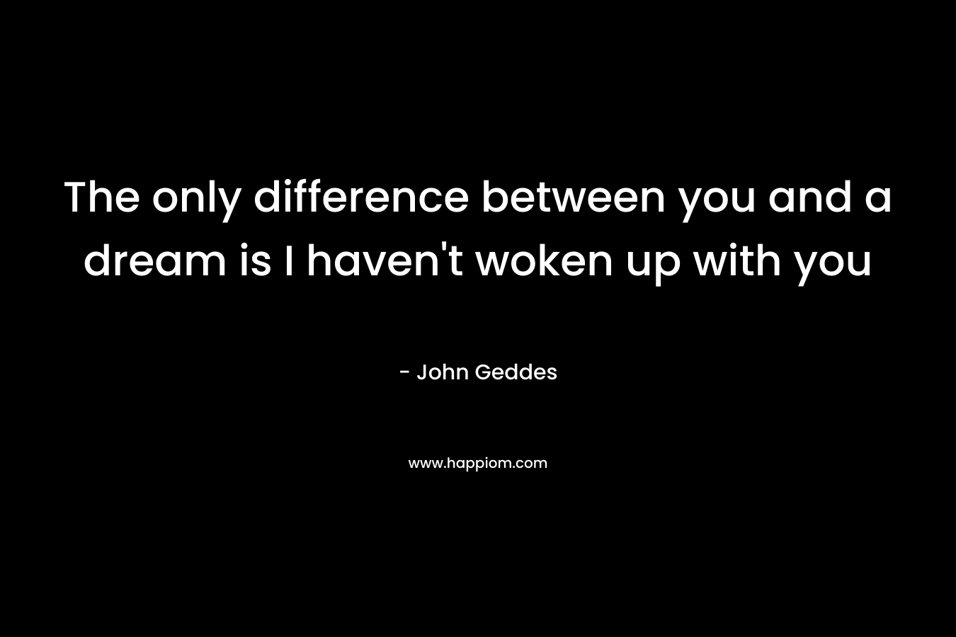 The only difference between you and a dream is I haven’t woken up with you – John Geddes