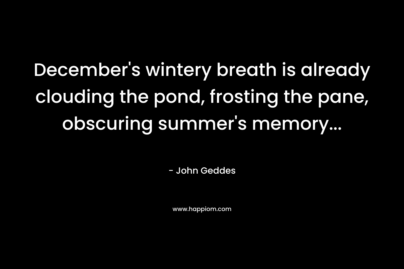 December’s wintery breath is already clouding the pond, frosting the pane, obscuring summer’s memory… – John Geddes