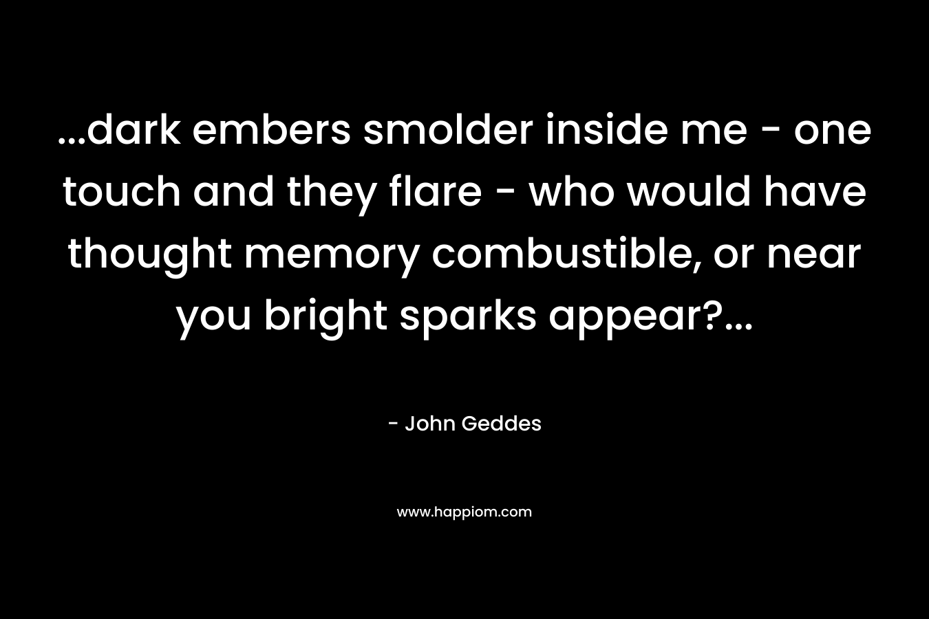 …dark embers smolder inside me – one touch and they flare – who would have thought memory combustible, or near you bright sparks appear?… – John Geddes
