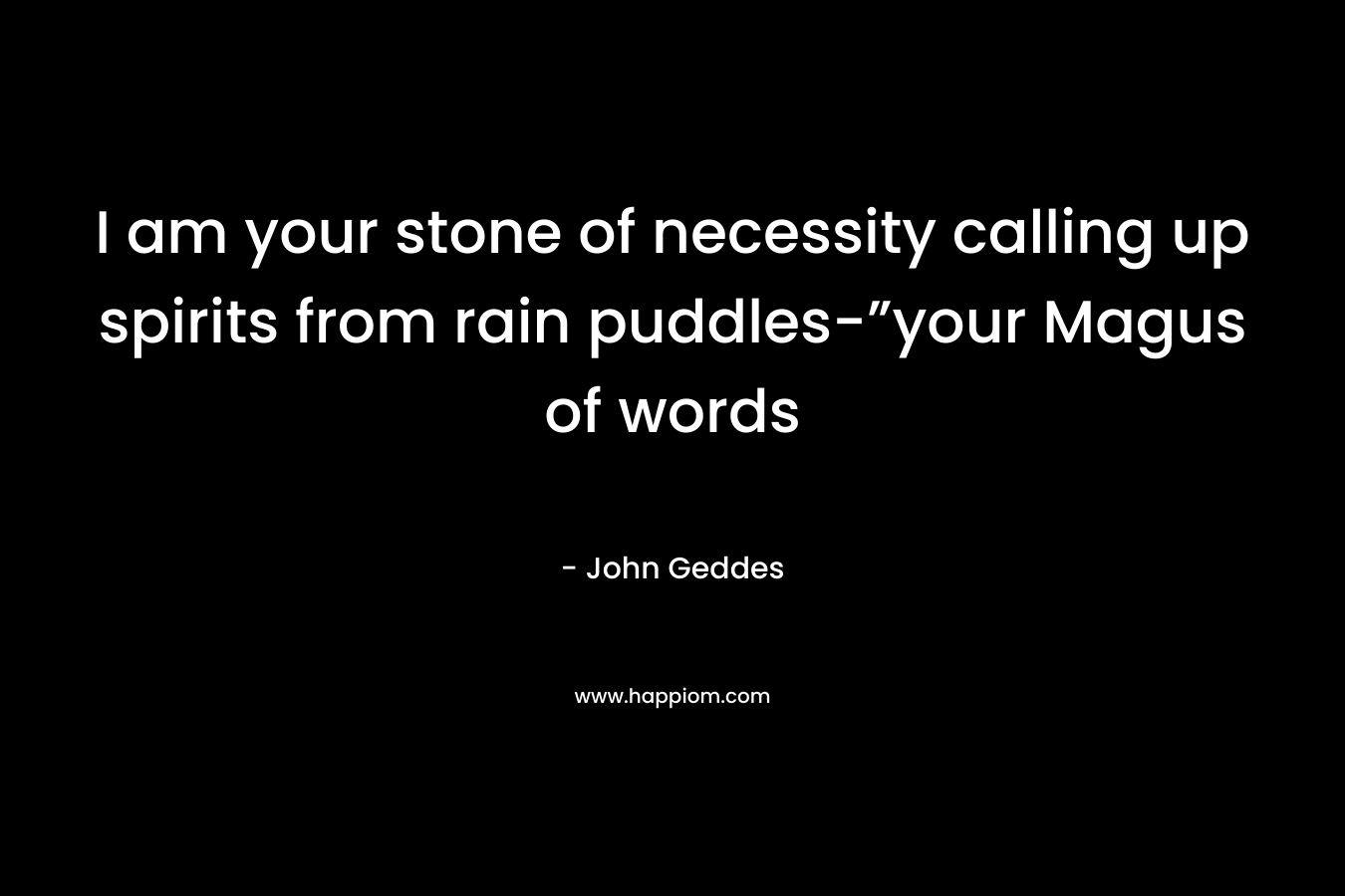 I am your stone of necessity calling up spirits from rain puddles-”your Magus of words – John Geddes
