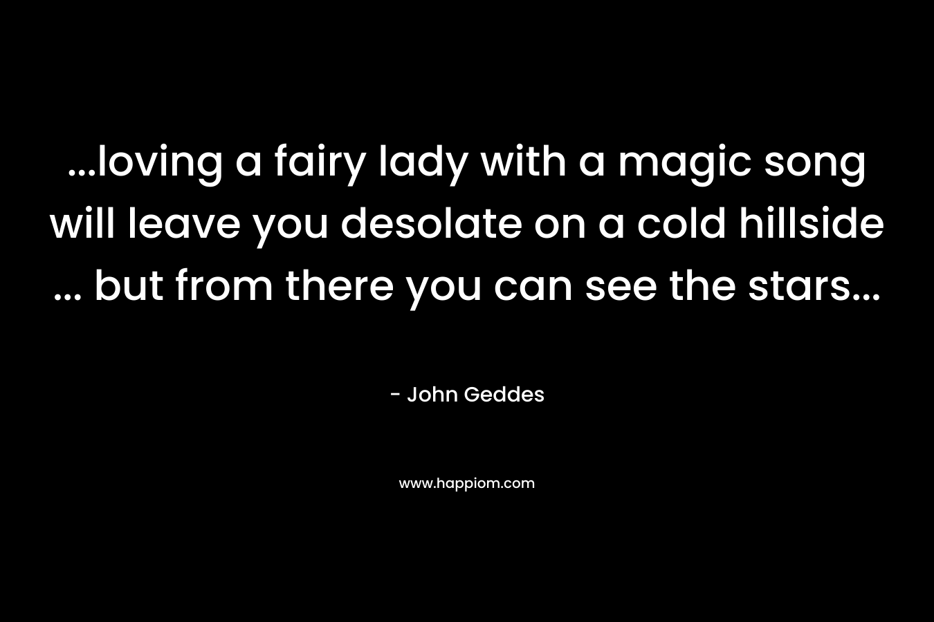 …loving a fairy lady with a magic song will leave you desolate on a cold hillside … but from there you can see the stars… – John Geddes