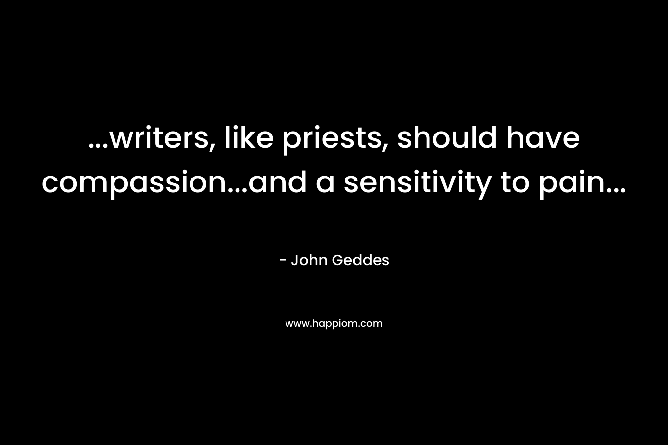 …writers, like priests, should have compassion…and a sensitivity to pain… – John Geddes