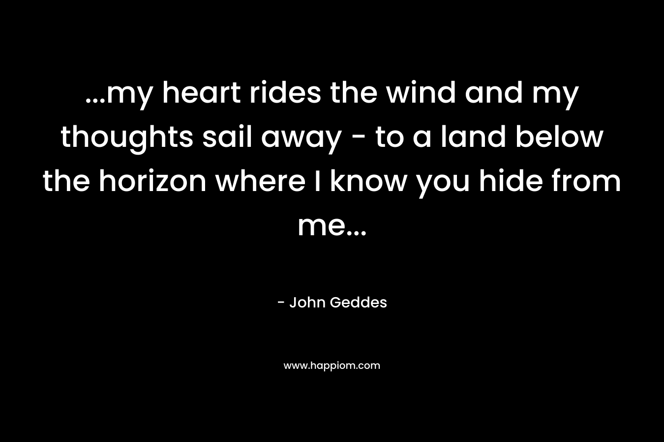 …my heart rides the wind and my thoughts sail away – to a land below the horizon where I know you hide from me… – John Geddes