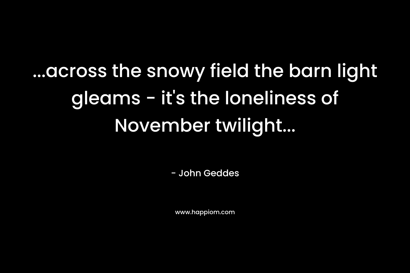 ...across the snowy field the barn light gleams - it's the loneliness of November twilight...