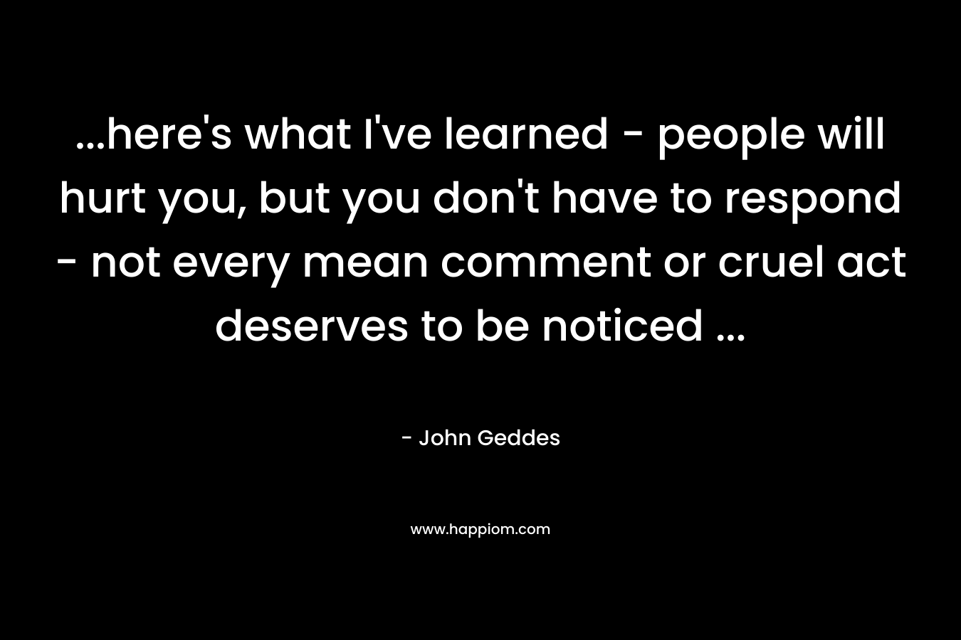 …here’s what I’ve learned – people will hurt you, but you don’t have to respond – not every mean comment or cruel act deserves to be noticed … – John Geddes