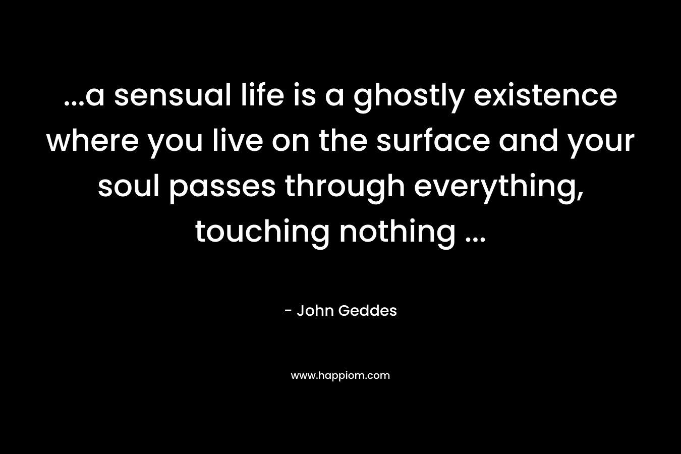 ...a sensual life is a ghostly existence where you live on the surface and your soul passes through everything, touching nothing ...
