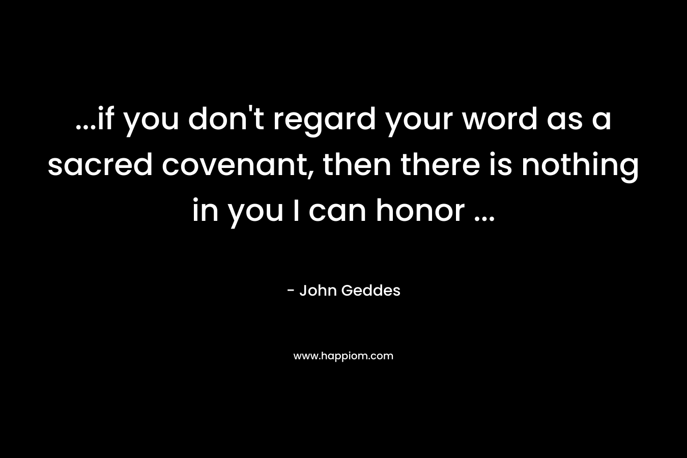 ...if you don't regard your word as a sacred covenant, then there is nothing in you I can honor ...