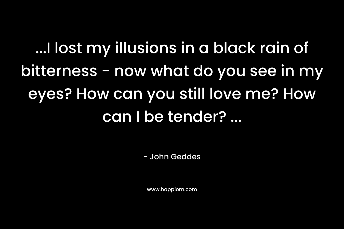 …I lost my illusions in a black rain of bitterness – now what do you see in my eyes? How can you still love me? How can I be tender? … – John Geddes