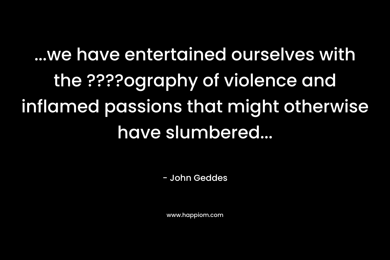 …we have entertained ourselves with the ????ography of violence and inflamed passions that might otherwise have slumbered… – John Geddes
