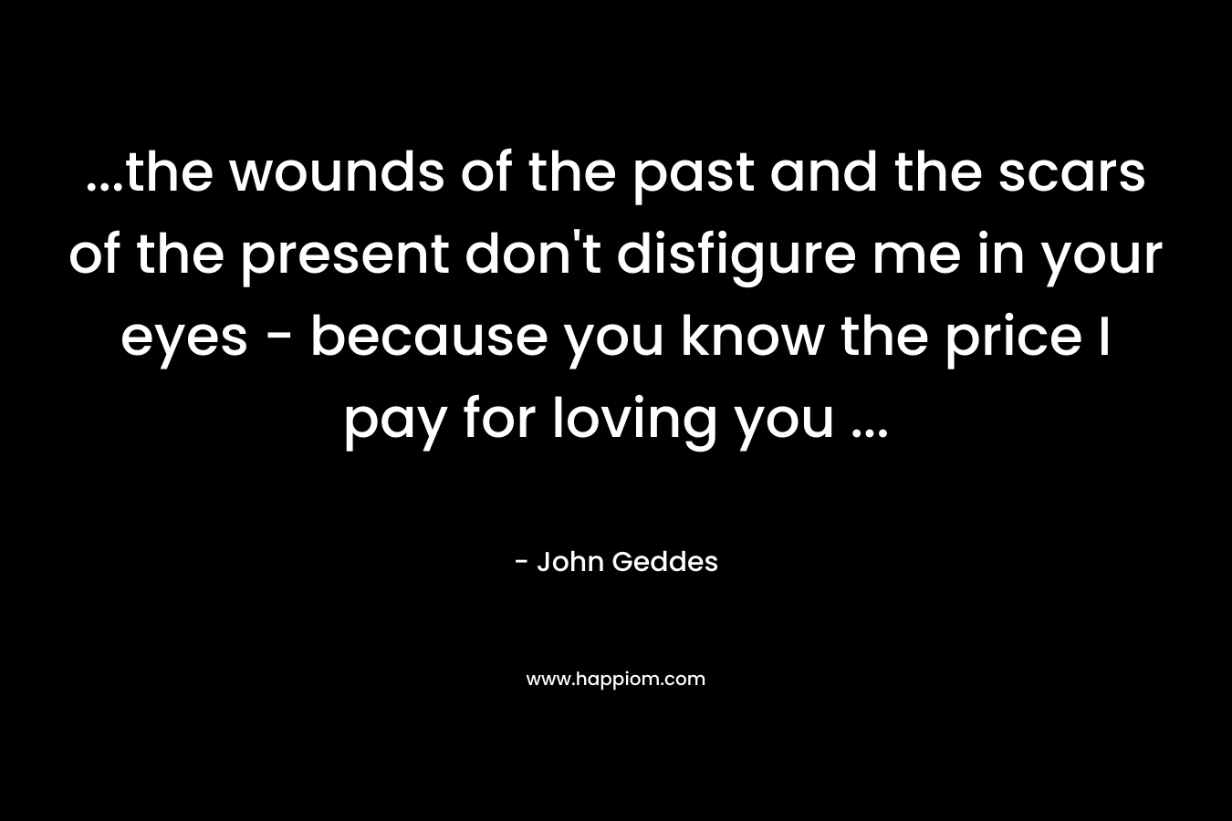 ...the wounds of the past and the scars of the present don't disfigure me in your eyes - because you know the price I pay for loving you ...