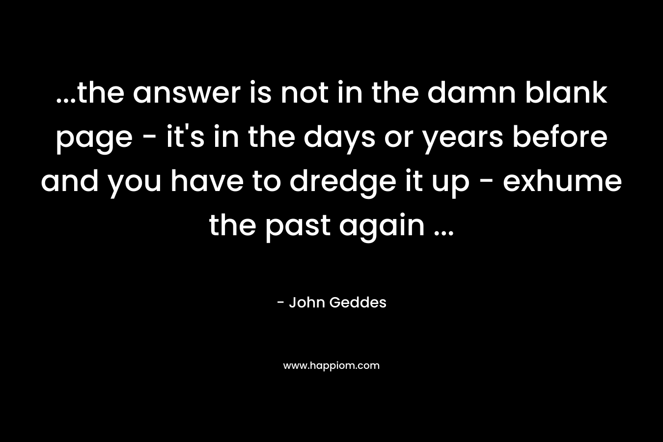 …the answer is not in the damn blank page – it’s in the days or years before and you have to dredge it up – exhume the past again … – John Geddes