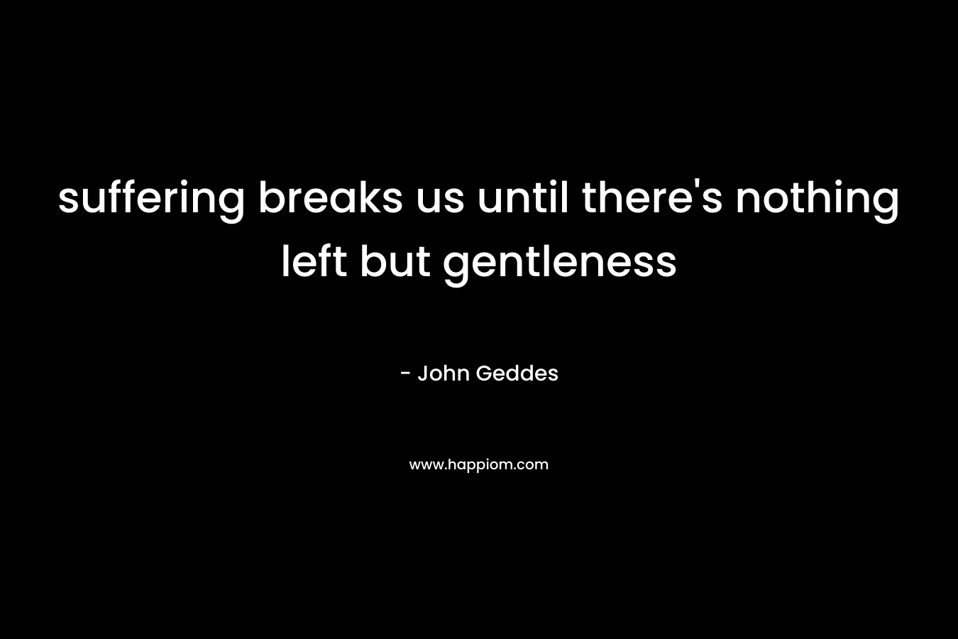 suffering breaks us until there’s nothing left but gentleness – John Geddes