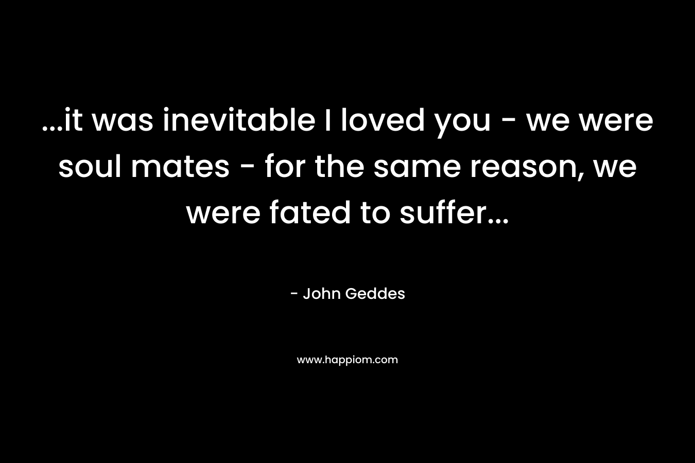…it was inevitable I loved you – we were soul mates – for the same reason, we were fated to suffer… – John Geddes