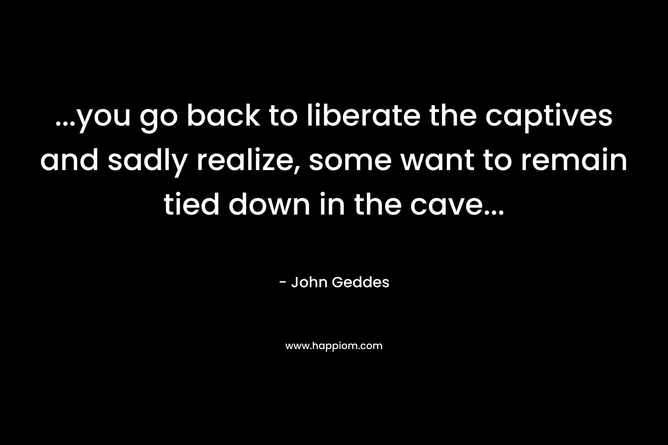 …you go back to liberate the captives and sadly realize, some want to remain tied down in the cave… – John Geddes