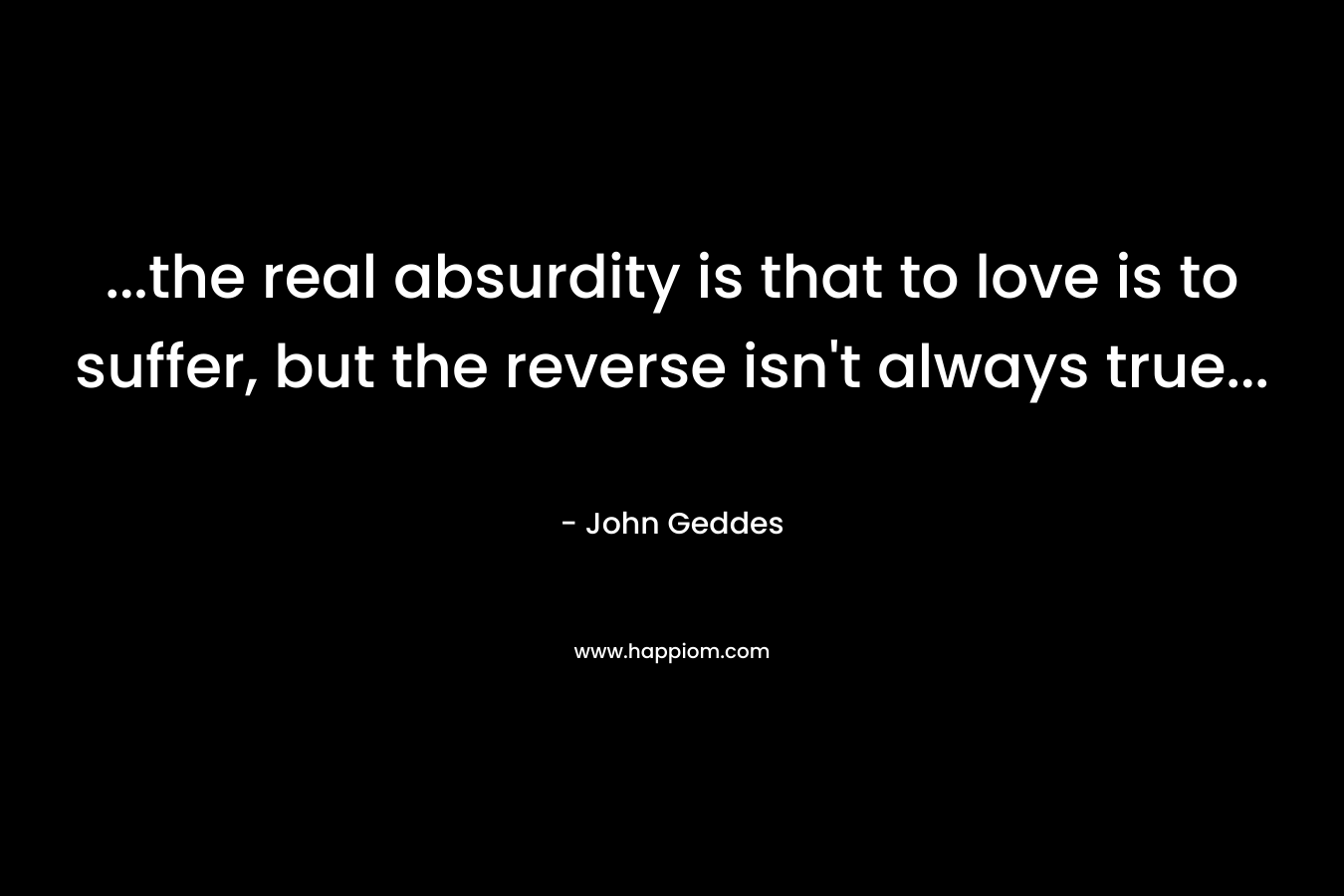 …the real absurdity is that to love is to suffer, but the reverse isn’t always true… – John Geddes