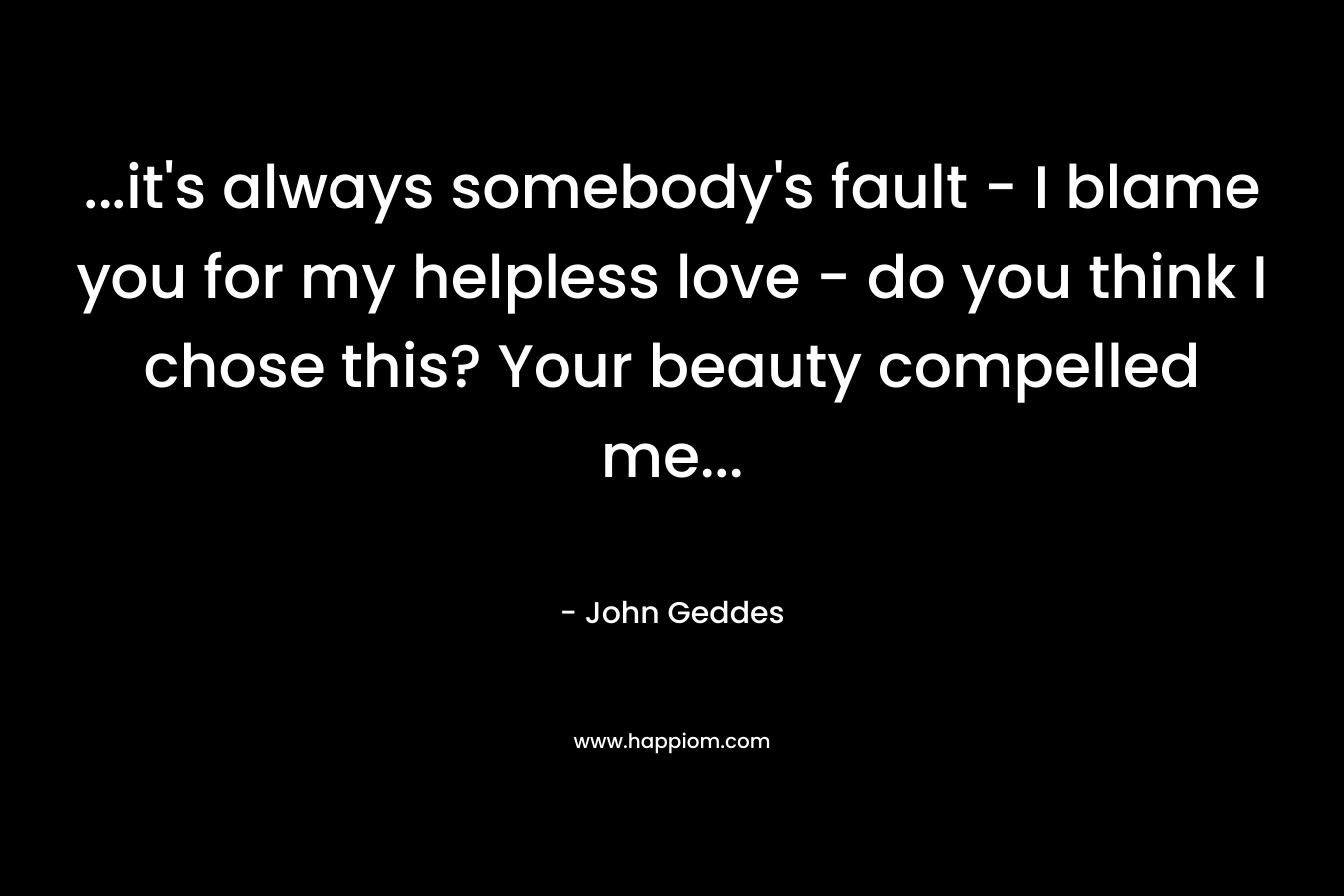 …it’s always somebody’s fault – I blame you for my helpless love – do you think I chose this? Your beauty compelled me… – John Geddes
