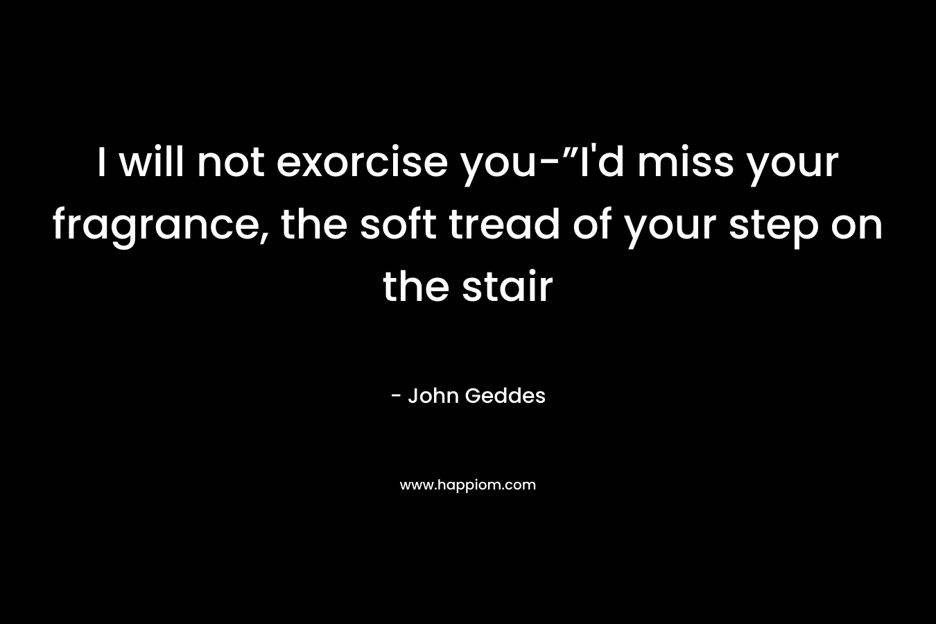 I will not exorcise you-”I’d miss your fragrance, the soft tread of your step on the stair – John Geddes