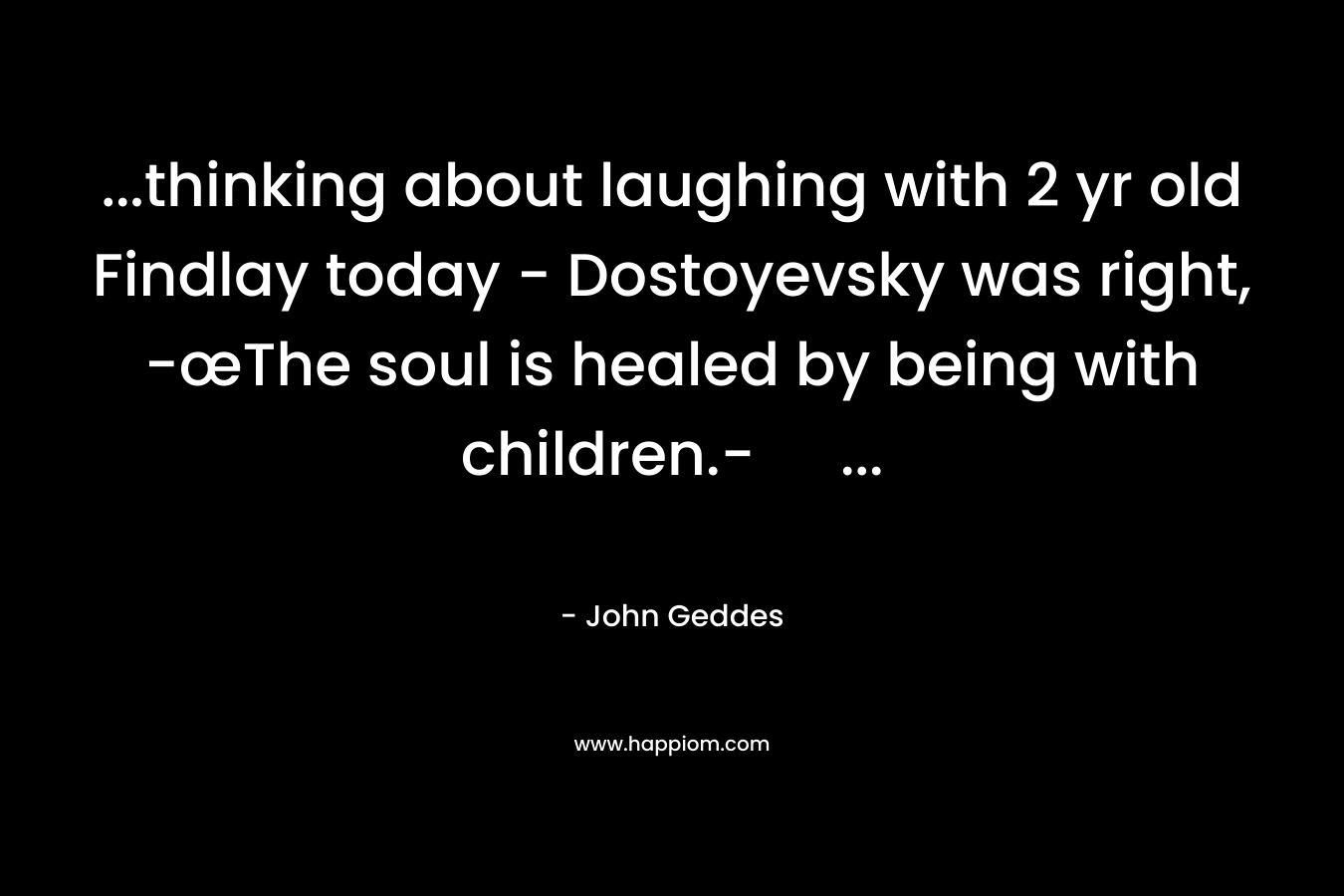 …thinking about laughing with 2 yr old Findlay today – Dostoyevsky was right, -œThe soul is healed by being with children.- … – John Geddes