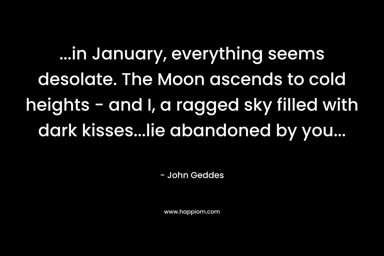 …in January, everything seems desolate. The Moon ascends to cold heights – and I, a ragged sky filled with dark kisses…lie abandoned by you… – John Geddes