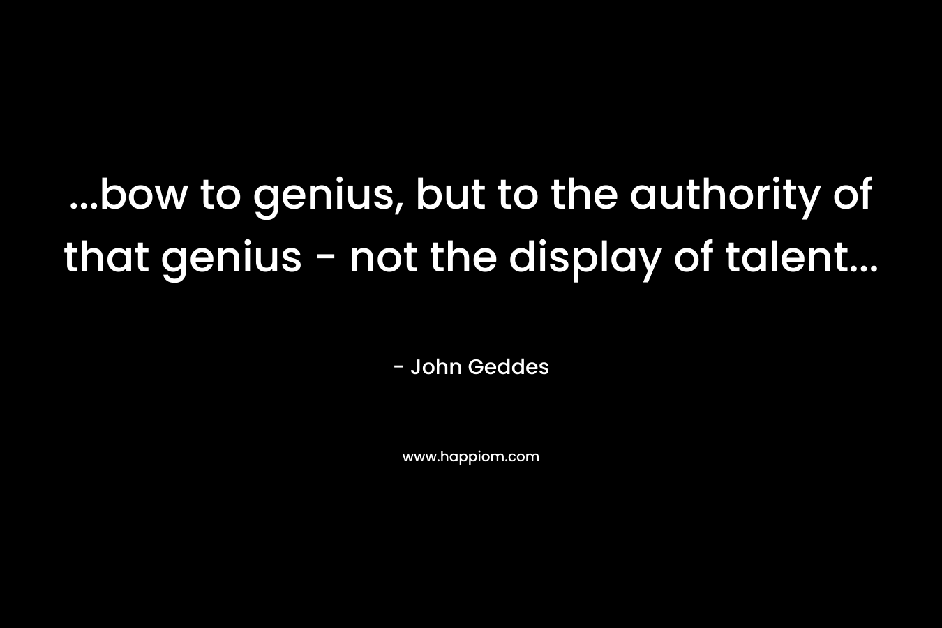 …bow to genius, but to the authority of that genius – not the display of talent… – John Geddes