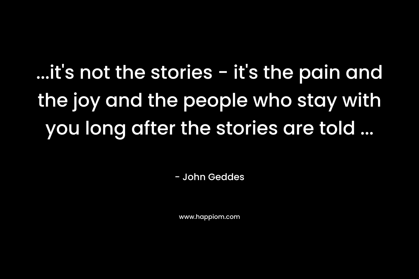 ...it's not the stories - it's the pain and the joy and the people who stay with you long after the stories are told ...