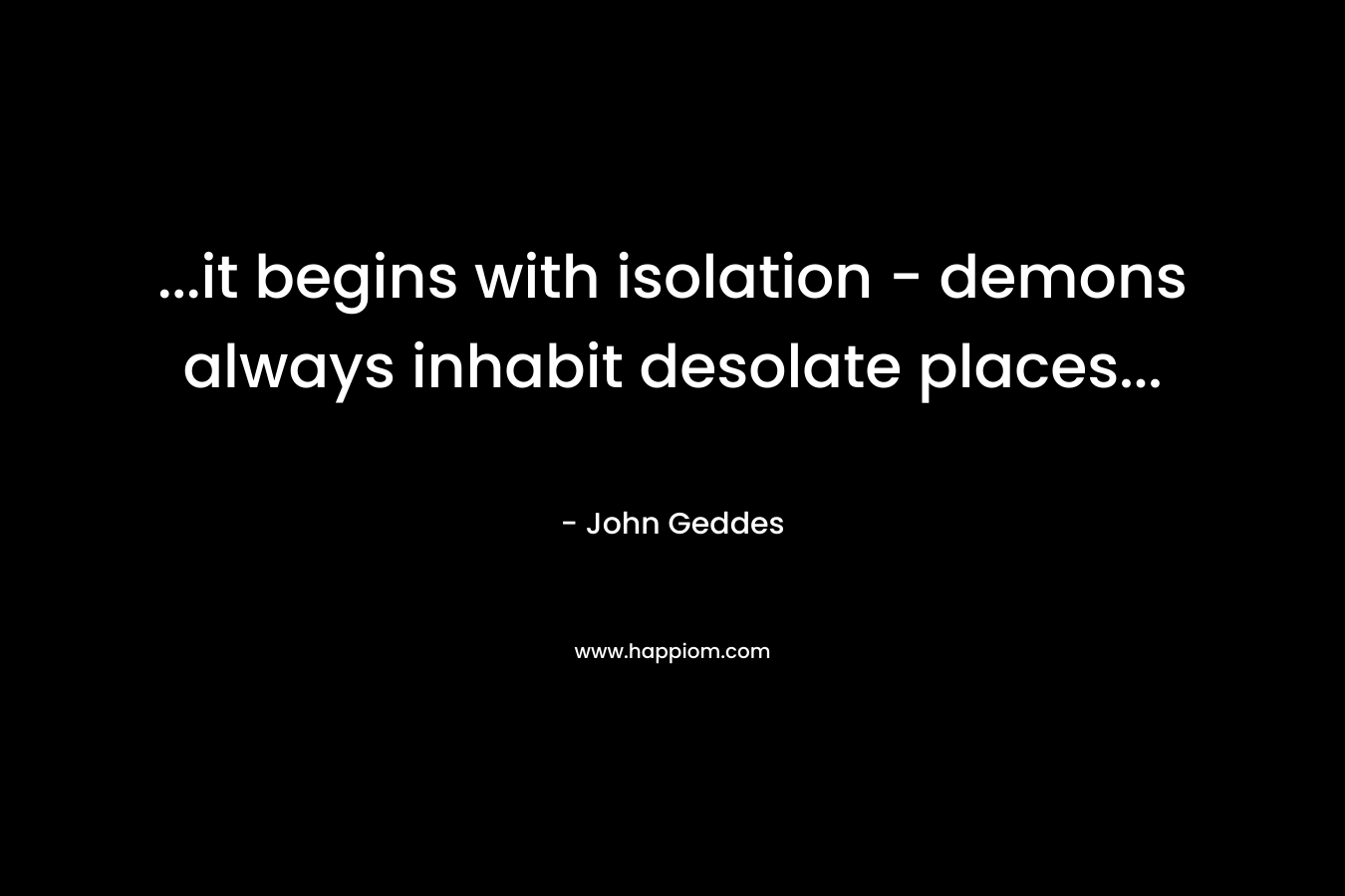 …it begins with isolation – demons always inhabit desolate places… – John Geddes