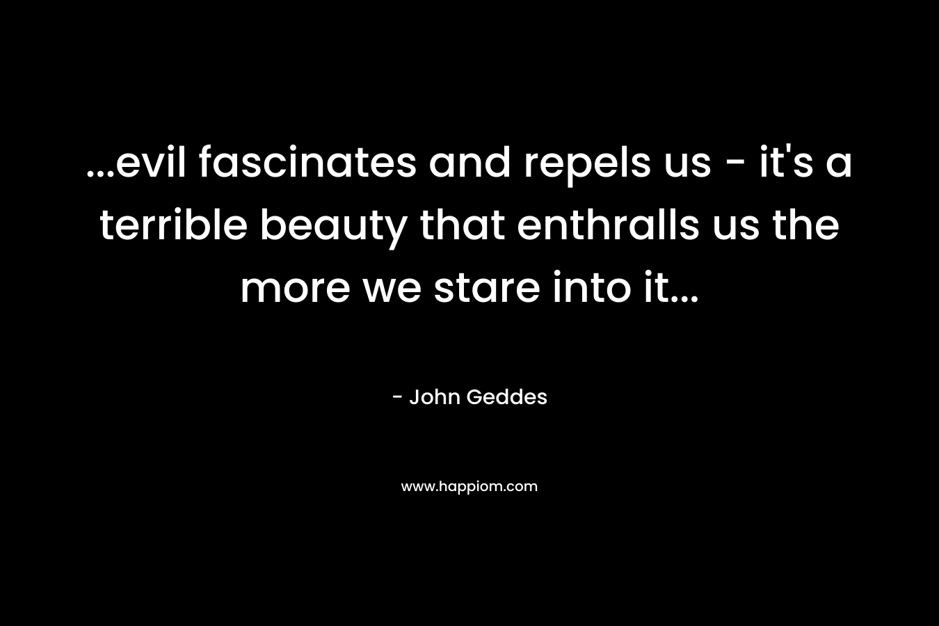 …evil fascinates and repels us – it’s a terrible beauty that enthralls us the more we stare into it… – John Geddes
