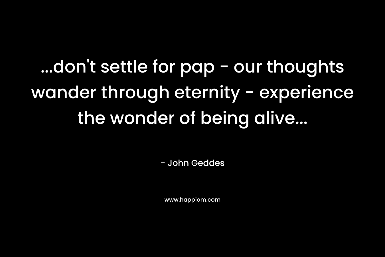 ...don't settle for pap - our thoughts wander through eternity - experience the wonder of being alive...