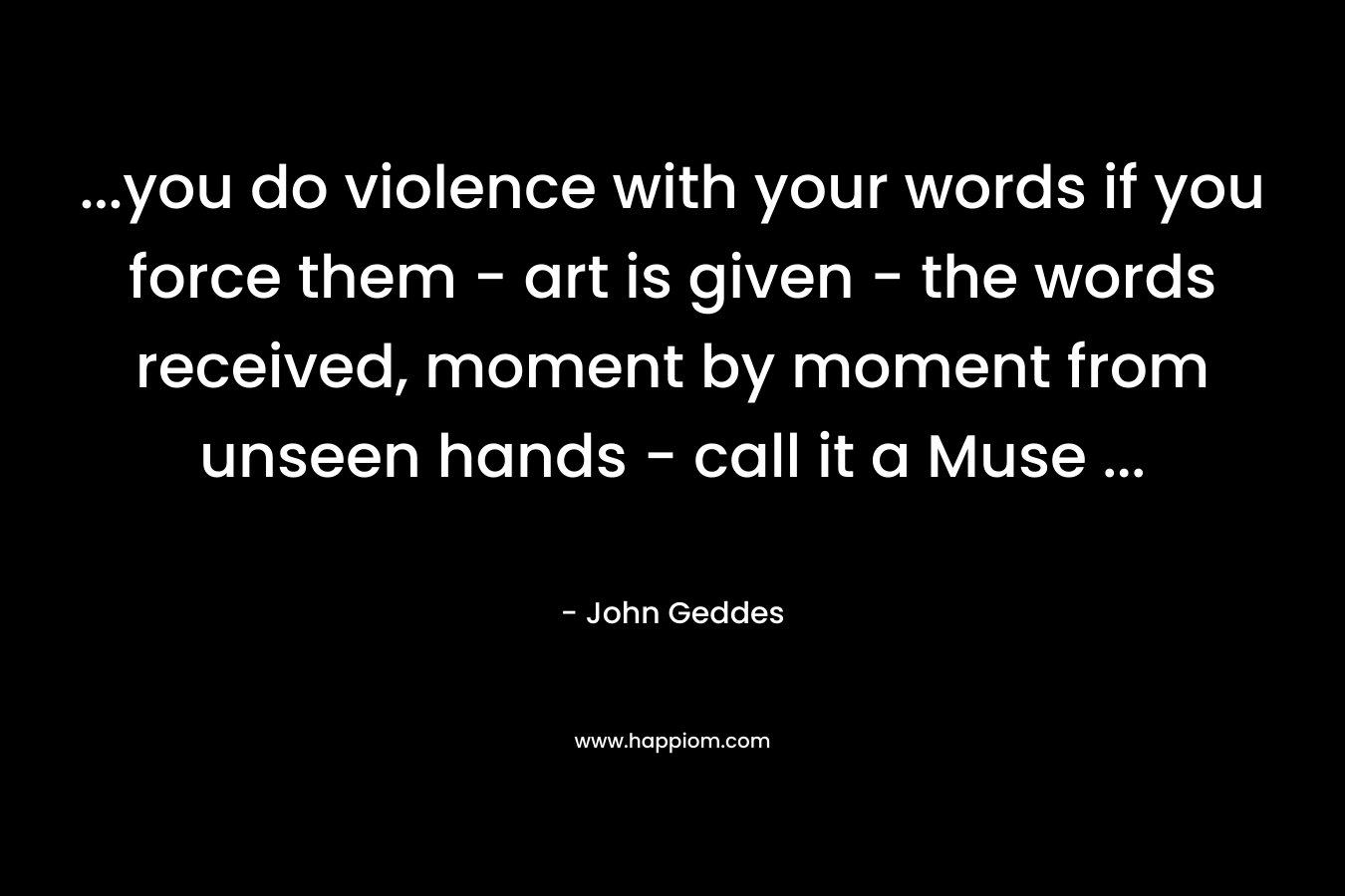 …you do violence with your words if you force them – art is given – the words received, moment by moment from unseen hands – call it a Muse … – John Geddes