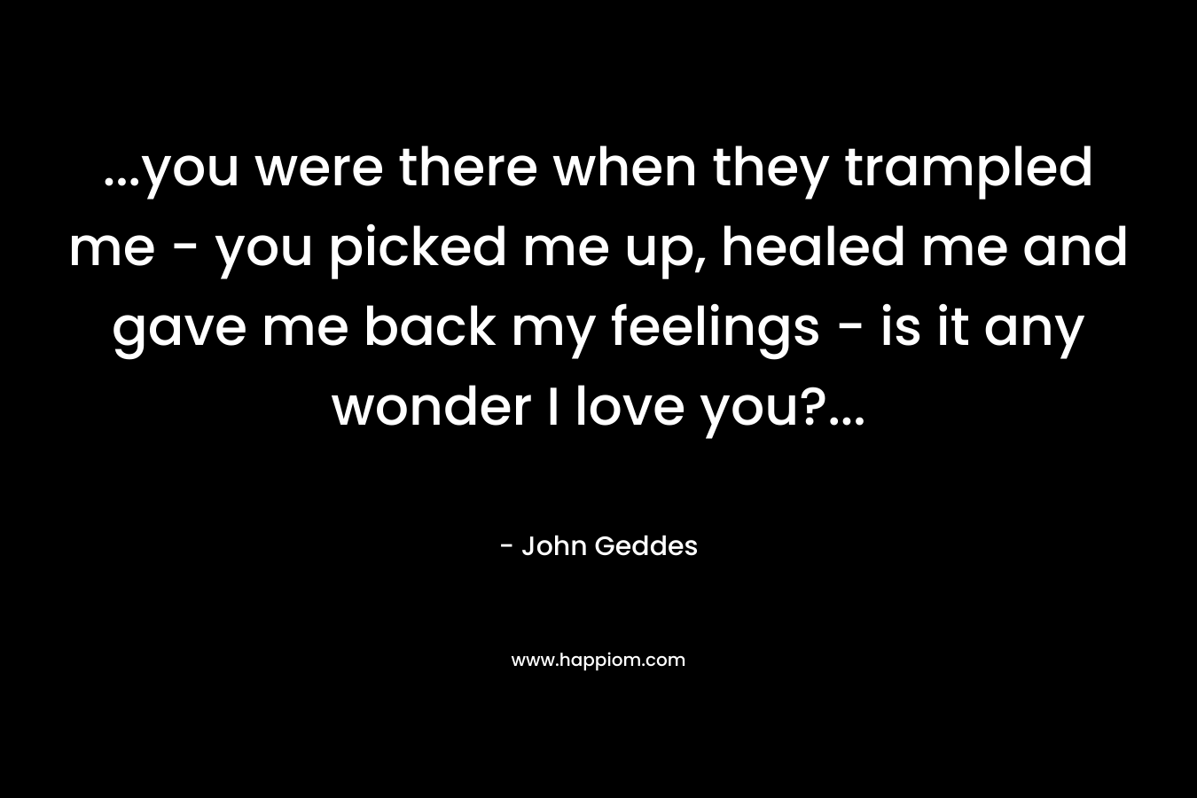 …you were there when they trampled me – you picked me up, healed me and gave me back my feelings – is it any wonder I love you?… – John Geddes