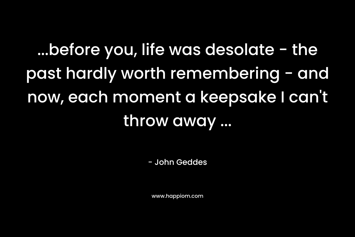…before you, life was desolate – the past hardly worth remembering – and now, each moment a keepsake I can’t throw away … – John Geddes