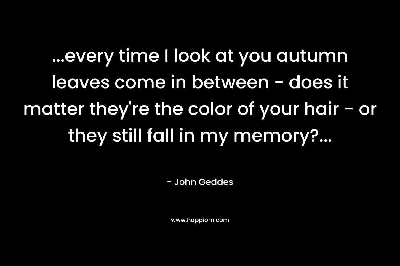 …every time I look at you autumn leaves come in between – does it matter they’re the color of your hair – or they still fall in my memory?… – John Geddes