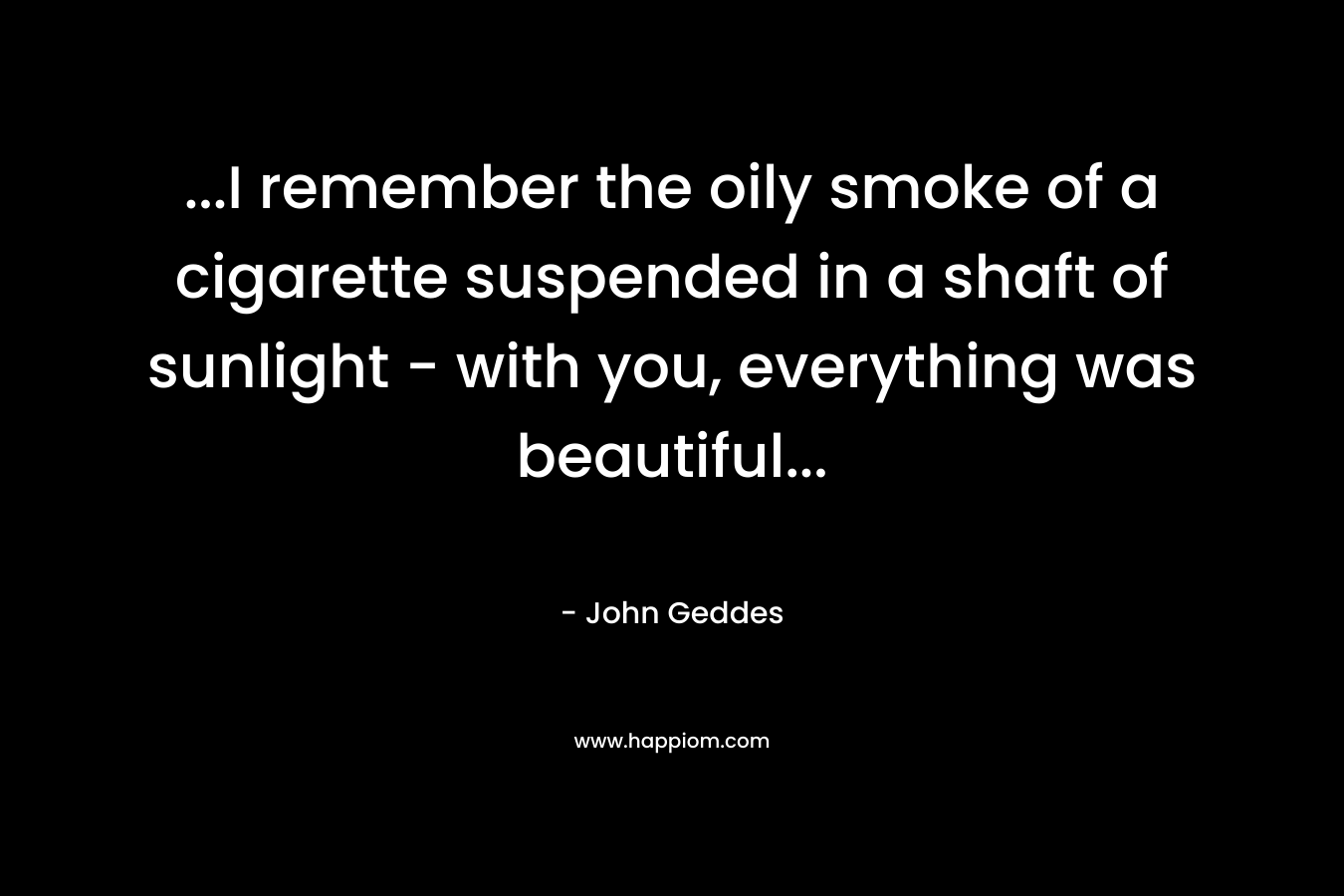 …I remember the oily smoke of a cigarette suspended in a shaft of sunlight – with you, everything was beautiful… – John Geddes
