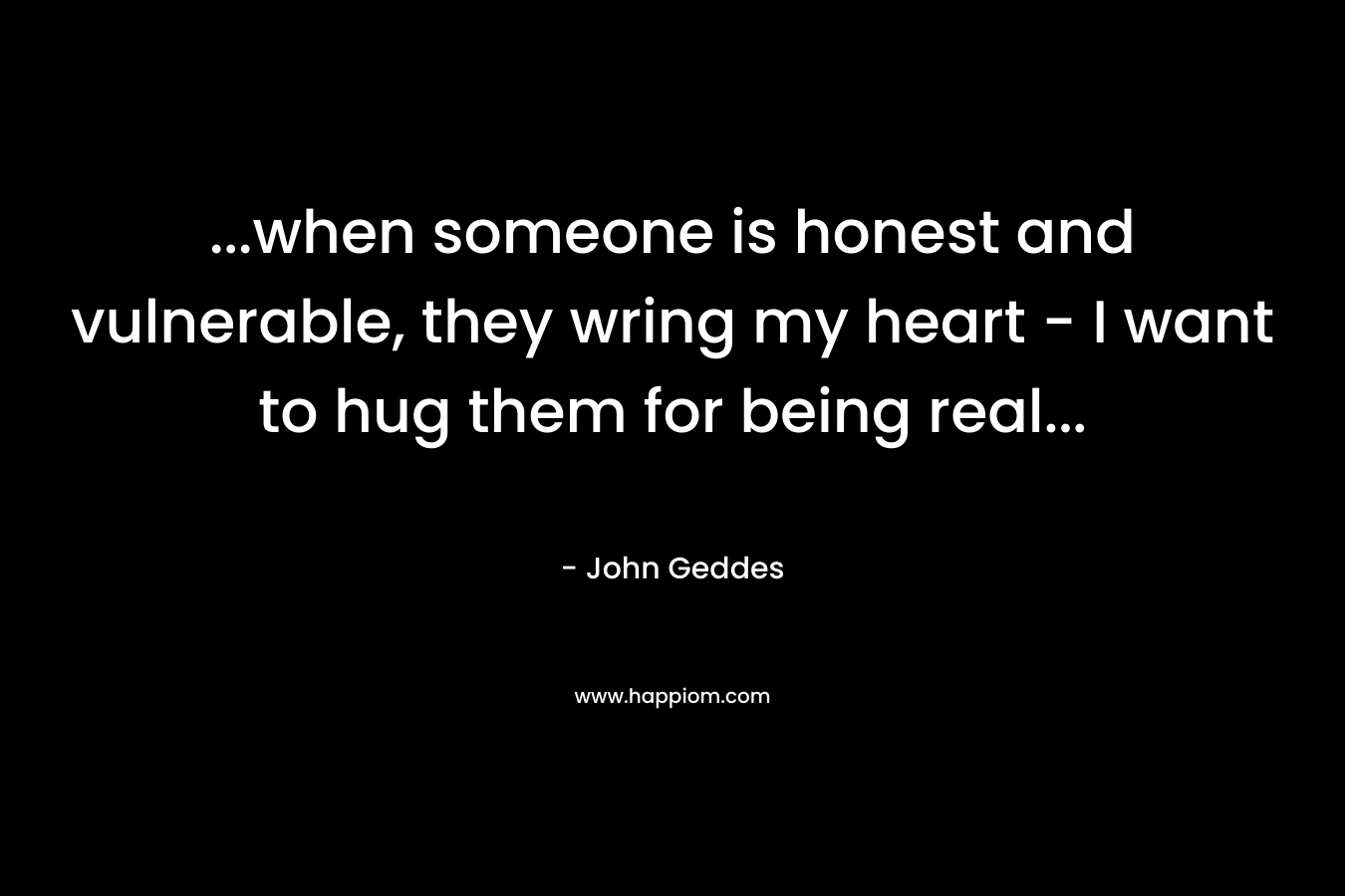 …when someone is honest and vulnerable, they wring my heart – I want to hug them for being real… – John Geddes