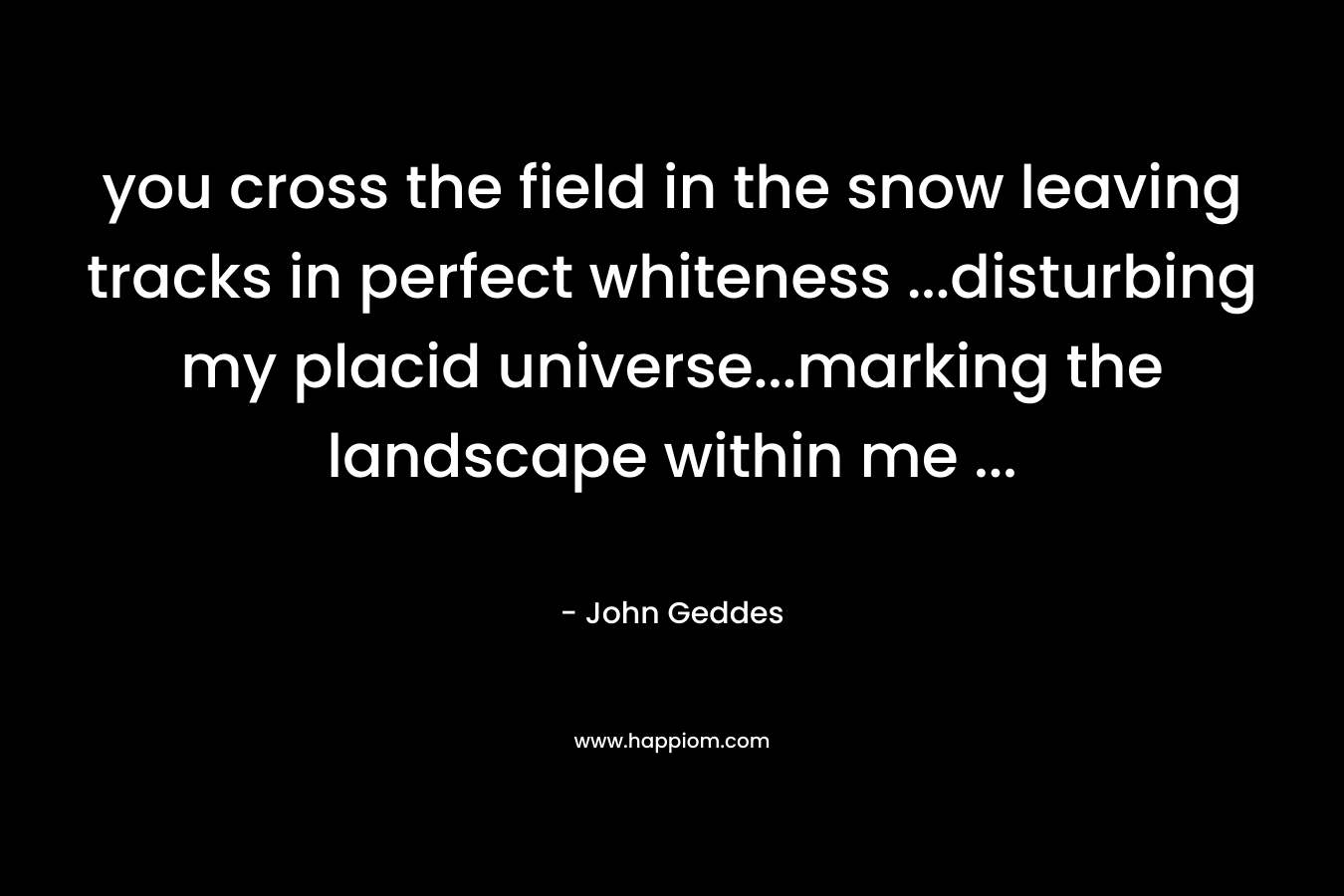 you cross the field in the snow leaving tracks in perfect whiteness …disturbing my placid universe…marking the landscape within me … – John Geddes