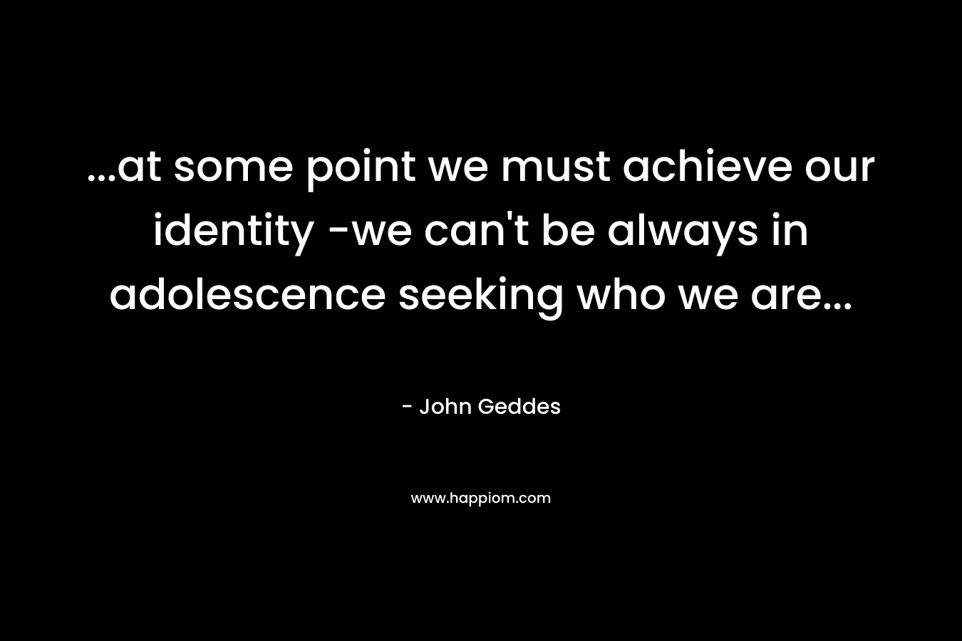 …at some point we must achieve our identity -we can’t be always in adolescence seeking who we are… – John Geddes