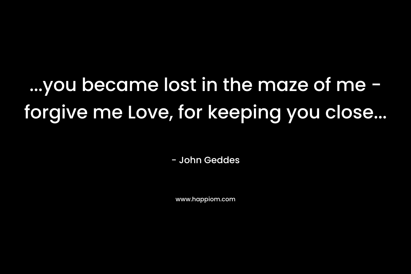…you became lost in the maze of me – forgive me Love, for keeping you close… – John Geddes