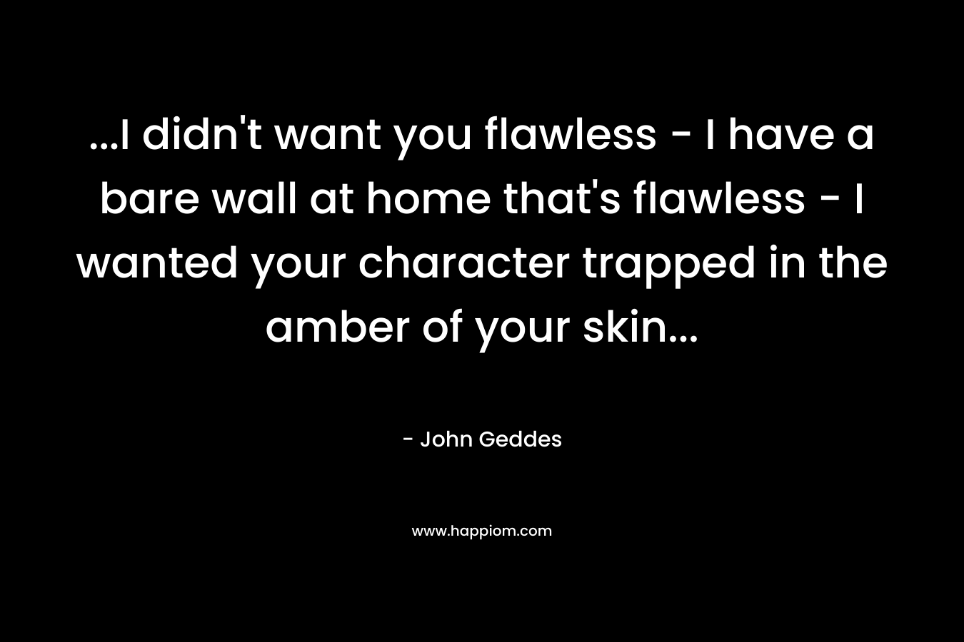 …I didn’t want you flawless – I have a bare wall at home that’s flawless – I wanted your character trapped in the amber of your skin… – John Geddes