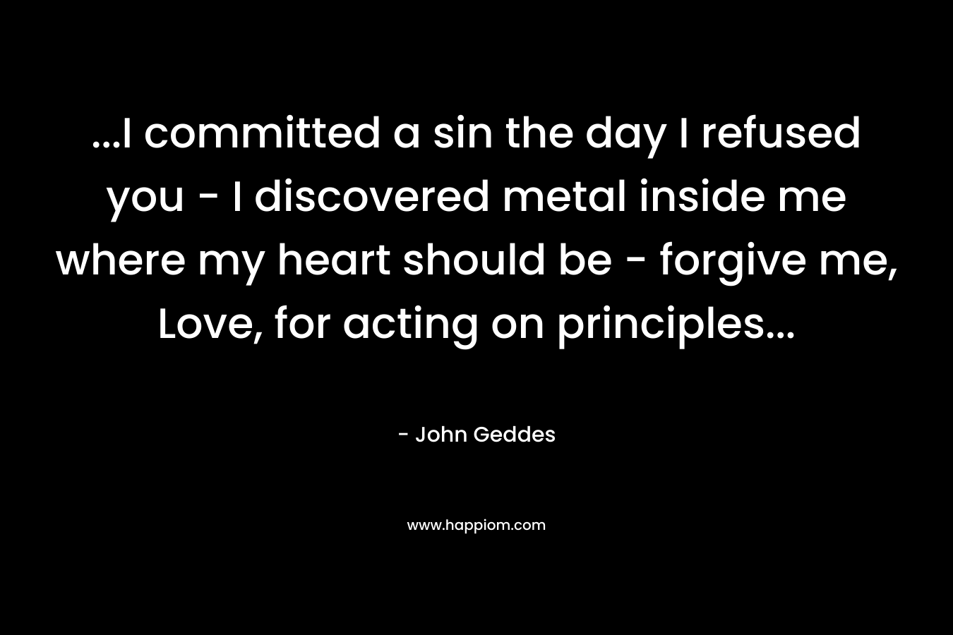 …I committed a sin the day I refused you – I discovered metal inside me where my heart should be – forgive me, Love, for acting on principles… – John Geddes