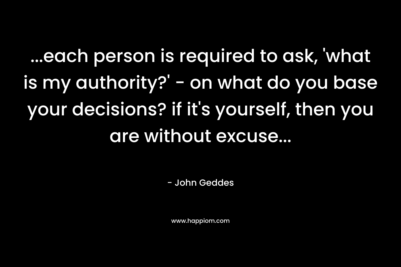 …each person is required to ask, ‘what is my authority?’ – on what do you base your decisions? if it’s yourself, then you are without excuse… – John Geddes