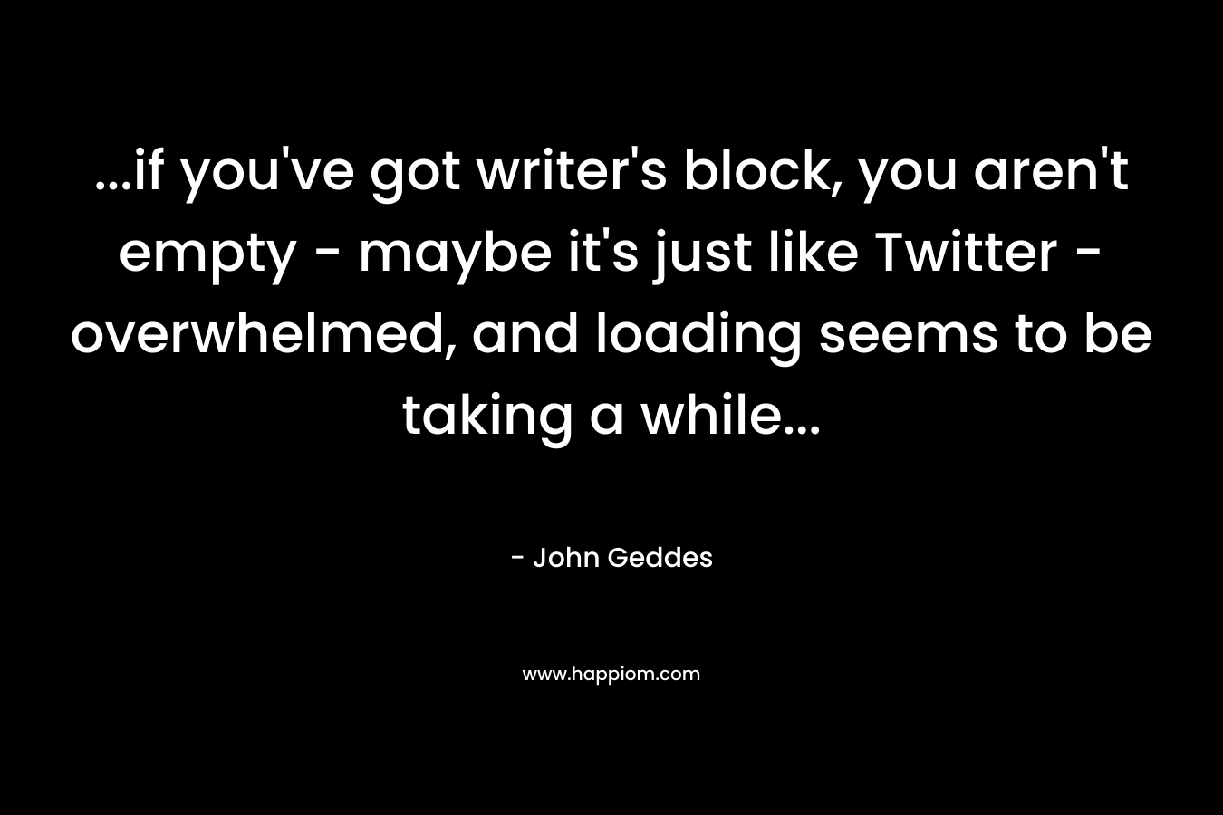 …if you’ve got writer’s block, you aren’t empty – maybe it’s just like Twitter – overwhelmed, and loading seems to be taking a while… – John Geddes